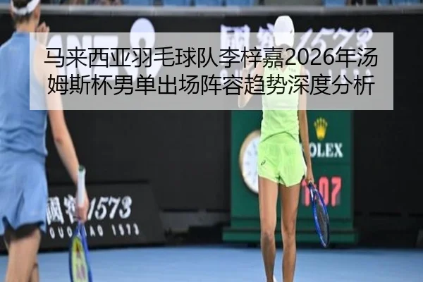 马来西亚羽毛球队李梓嘉2026年汤姆斯杯男单出场阵容趋势深度分析